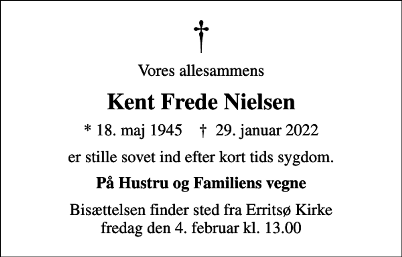 <p>Vores allesammens<br />Kent Frede Nielsen<br />* 18. maj 1945 ✝ 29. januar 2022<br />er stille sovet ind efter kort tids sygdom.<br />På Hustru og Familiens vegne<br />Bisættelsen finder sted fra Erritsø Kirke fredag den 4. februar kl. 13.00</p>