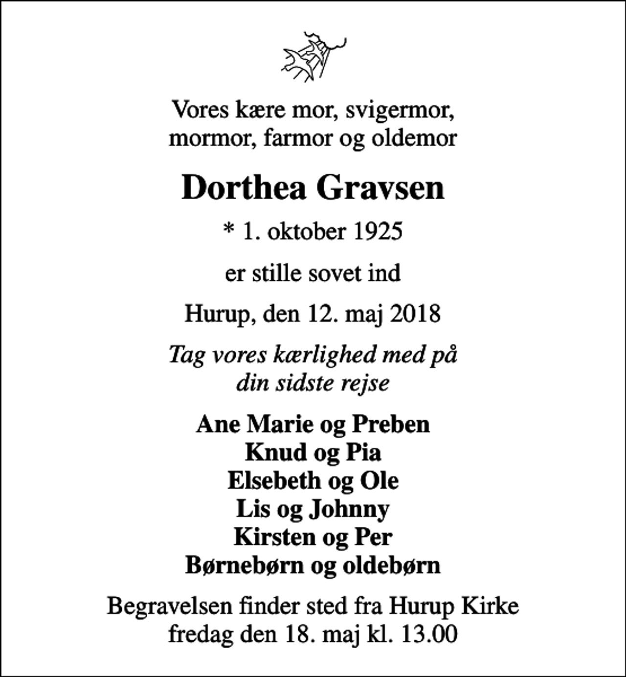<p>Vores kære mor, svigermor, mormor, farmor og oldemor<br />Dorthea Gravsen<br />* 1. oktober 1925<br />er stille sovet ind<br />Hurup, den 12. maj 2018<br />Tag vores kærlighed med på din sidste rejse<br />Ane Marie og Preben Knud og Pia Elsebeth og Ole Lis og Johnny Kirsten og Per Børnebørn og oldebørn<br />Begravelsen finder sted fra Hurup Kirke fredag den 18. maj kl. 13.00</p>