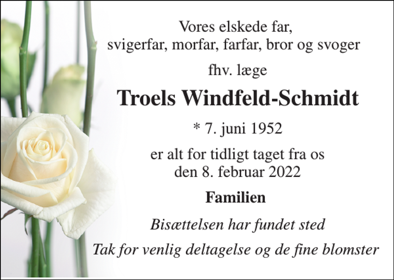 <p>Vores elskede far, svigerfar, morfar, farfar, bror og svoger<br />fhv. læge<br />Troels Windfeld-Schmidt​<br />*​ 7. juni 1952<br />er alt for tidligt taget fra os den 8. februar 2022<br />Familien<br />Bisættelsen har fundet sted<br />Tak for venlig deltagelse og de fine blomster</p>