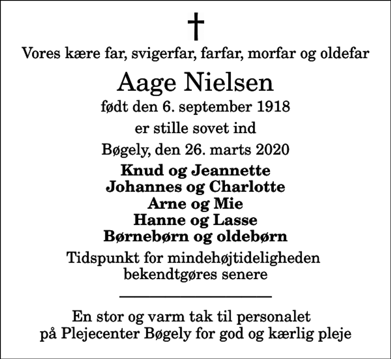<p>Vores kære far, svigerfar, farfar, morfar og oldefar<br />Aage Nielsen<br />født den 6. september 1918<br />er stille sovet ind<br />Bøgely, den 26. marts 2020<br />Knud og Jeannette Johannes og Charlotte Arne og Mie Hanne og Lasse Børnebørn og oldebørn<br />Tidspunkt for mindehøjtideligheden bekendtgøres senere<br />En stor og varm tak til personalet på Plejecenter Bøgely for god og kærlig pleje</p>