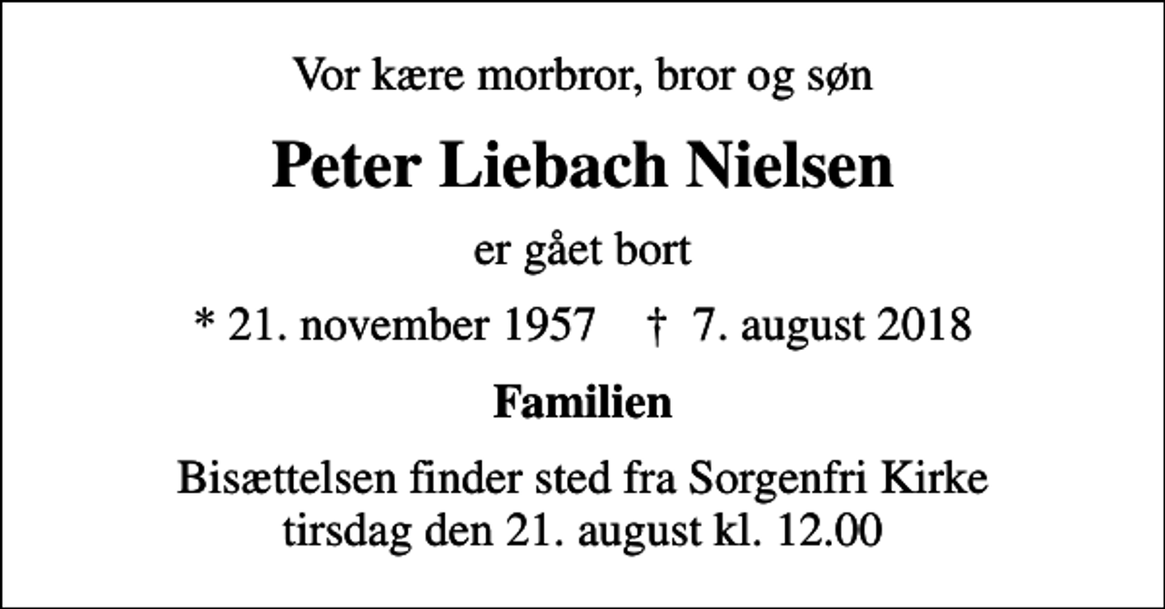 <p>Vor kære morbror, bror og søn<br />Peter Liebach Nielsen<br />er gået bort<br />* 21. november 1957 ✝ 7. august 2018<br />Familien<br />Bisættelsen finder sted fra Sorgenfri Kirke tirsdag den 21. august kl. 12.00</p>
