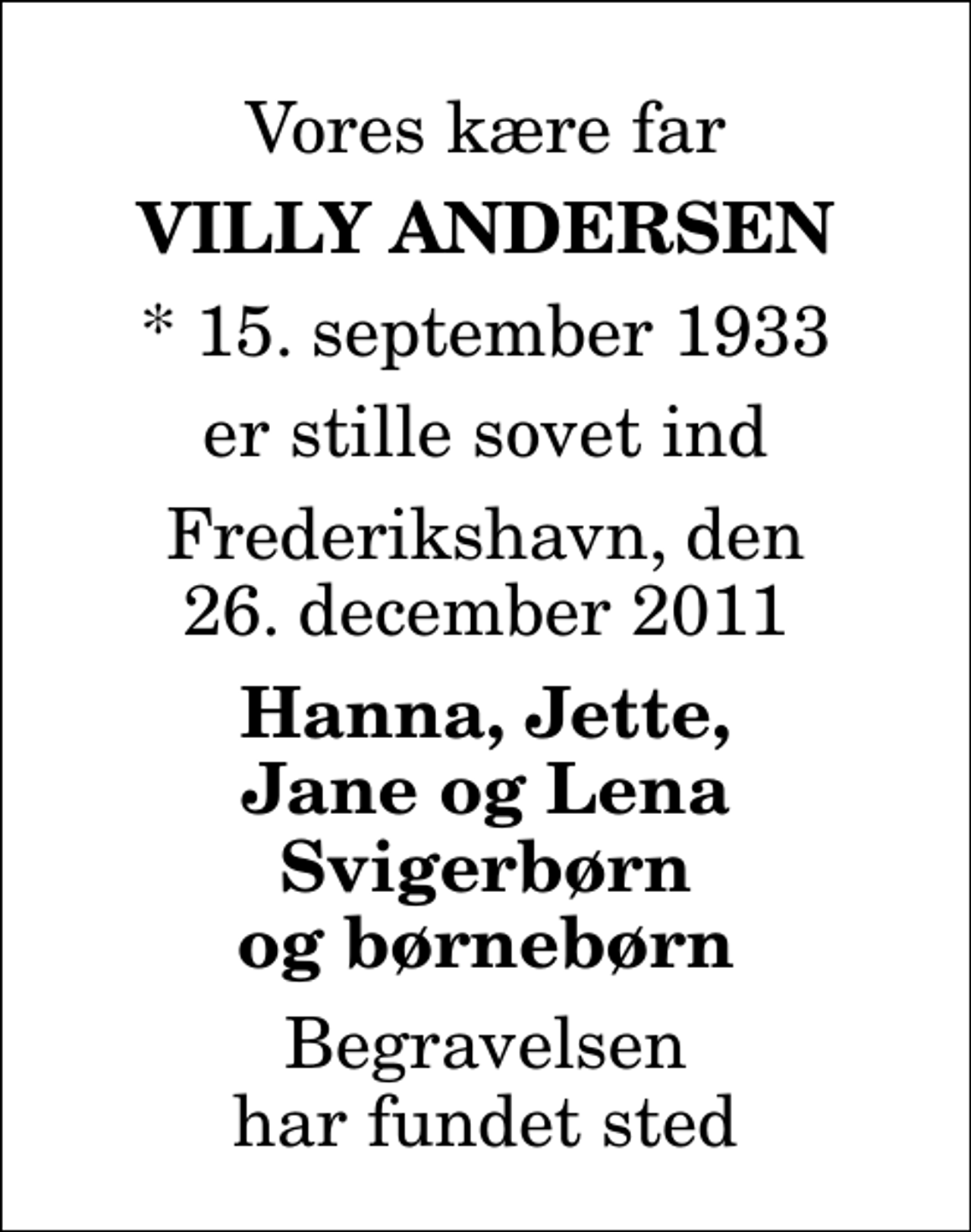 <p>Vores kære far<br />Villy Andersen<br />* 15. september 1933<br />er stille sovet ind<br />Frederikshavn, den 26. december 2011<br />Hanna, Jette, Jane og Lena Svigerbørn og børnebørn<br />Begravelsen har fundet sted</p>