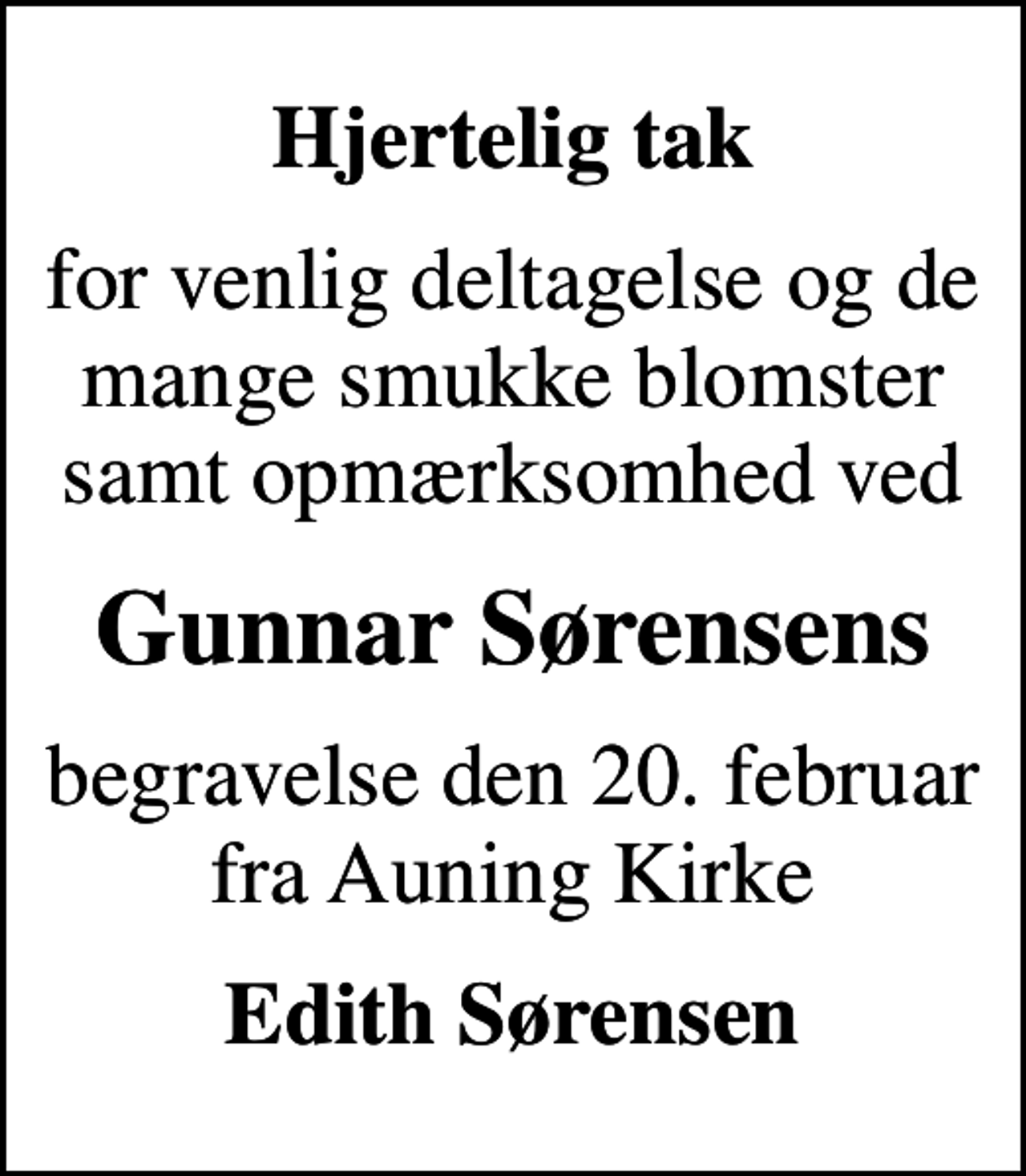 <p>Hjertelig tak<br />for venlig deltagelse og de mange smukke blomster samt opmærksomhed ved<br />Gunnar Sørensens<br />begravelse den 20. februar fra Auning Kirke<br />Edith Sørensen</p>