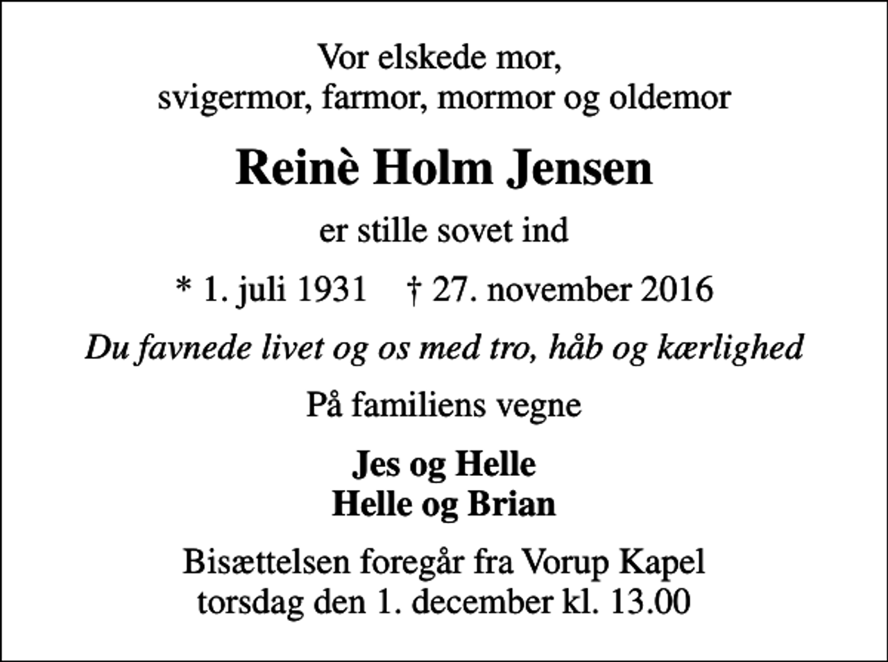 <p>Vor elskede mor, svigermor, farmor, mormor og oldemor<br />Reinè Holm Jensen<br />er stille sovet ind<br />* 1. juli 1931 ✝ 27. november 2016<br />Du favnede livet og os med tro, håb og kærlighed<br />På familiens vegne<br />Jes og Helle Helle og Brian<br />Bisættelsen foregår fra Vorup Kapel torsdag den 1. december kl. 13.00</p>