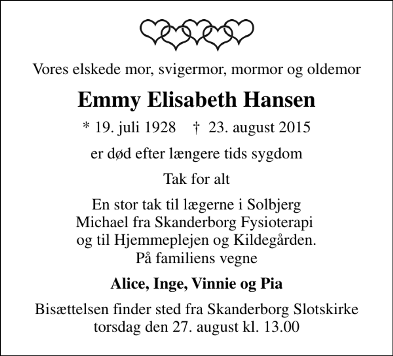 <p>Vores elskede mor, svigermor, mormor og oldemor<br />Emmy Elisabeth Hansen<br />* 19. juli 1928 ✝ 23. august 2015<br />er død efter længere tids sygdom<br />Tak for alt<br />En stor tak til lægerne i Solbjerg Michael fra Skanderborg Fysioterapi og til Hjemmeplejen og Kildegården. På familiens vegne<br />Alice, Inge, Vinnie og Pia<br />Bisættelsen finder sted fra Skanderborg Slotskirke torsdag den 27. august kl. 13.00</p>