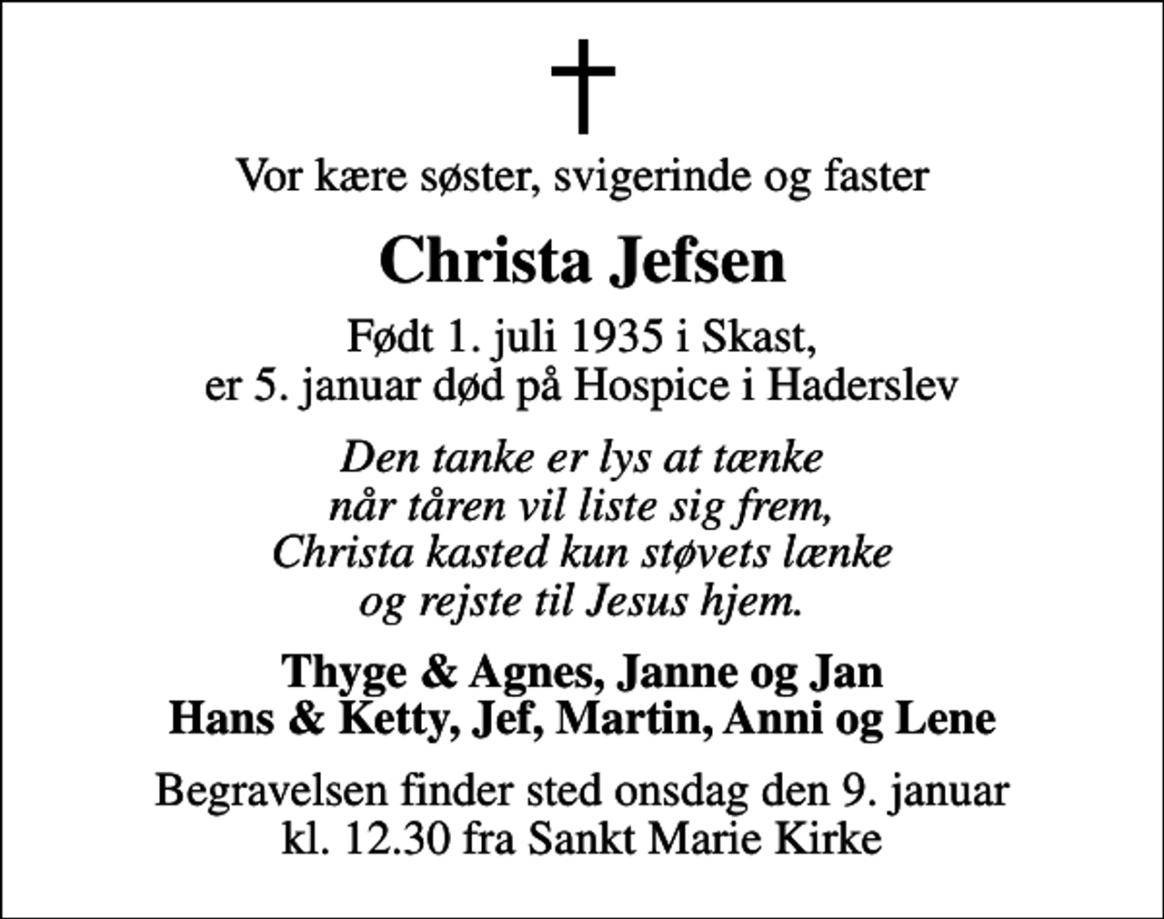 <p>Vor kære søster, svigerinde og faster<br />Christa Jefsen<br />Født 1. juli 1935 i Skast, er 5. januar død på Hospice i Haderslev<br />Den tanke er lys at tænke når tåren vil liste sig frem, Christa kasted kun støvets lænke og rejste til Jesus hjem.<br />Thyge &amp; Agnes, Janne og Jan Hans &amp; Ketty, Jef, Martin, Anni og Lene<br />Begravelsen finder sted onsdag den 9. januar kl. 12.30 fra Sankt Marie Kirke</p>