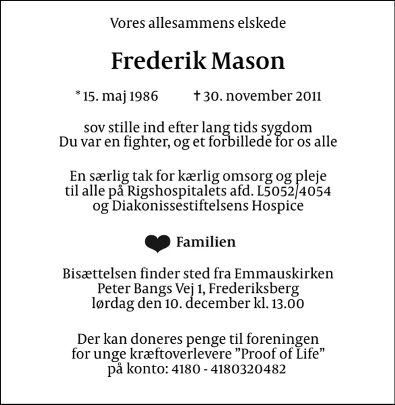 <p>Vores allesammens elskede<br />Frederik Mason<br />* 15. maj 1986 ✝ 30. november 2011<br />sov stille ind efter lang tids sygdom Du var en fighter, og et forbillede for os alle<br />En særlig tak for kærlig omsorg og pleje til alle på Rigshospitalets afd. L5052/4054 og Diakonissestiftelsens Hospice<br />Familien<br />Bisættelsen finder sted fra Emmauskirken Peter Bangs Vej 1, Frederiksberg lørdag den 10. december kl. 13.00<br />Der kan doneres penge til foreningen for unge kræftoverlevere Proof of Life på konto: 4180 - 4180320482</p>
