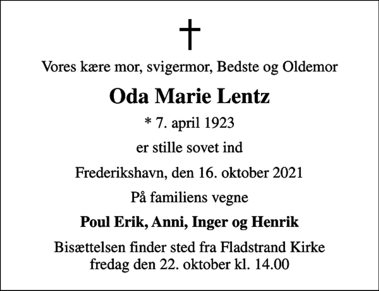 <p>Vores kære mor, svigermor, Bedste og Oldemor<br />Oda Marie Lentz<br />* 7. april 1923<br />er stille sovet ind<br />Frederikshavn, den 16. oktober 2021<br />På familiens vegne<br />Poul Erik, Anni, Inger og Henrik<br />Bisættelsen finder sted fra Fladstrand Kirke fredag den 22. oktober kl. 14.00</p>