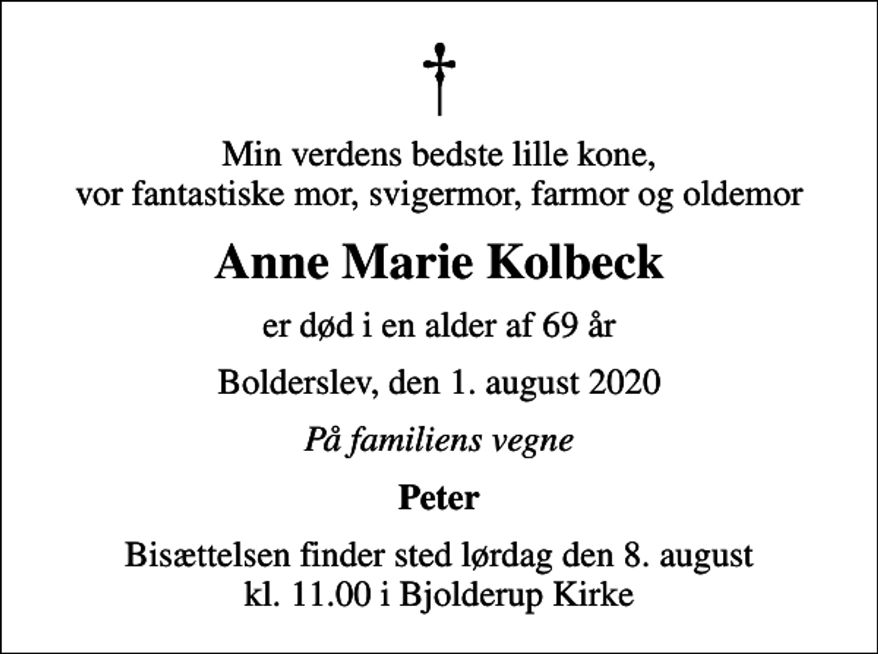 <p>Min verdens bedste lille kone, vor fantastiske mor, svigermor, farmor og oldemor<br />Anne Marie Kolbeck<br />er død i en alder af 69 år<br />Bolderslev, den 1. august 2020<br />På familiens vegne<br />Peter<br />Bisættelsen finder sted lørdag den 8. august kl. 11.00 i Bjolderup Kirke</p>