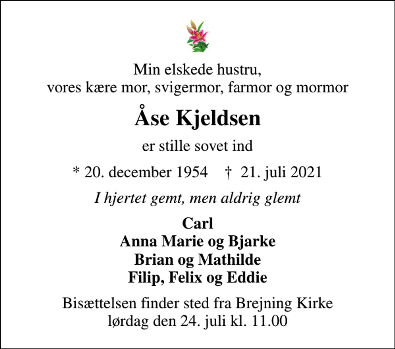 <p>Min elskede hustru, vores kære mor, svigermor, farmor og mormor<br />Åse Kjeldsen<br />er stille sovet ind<br />* 20. december 1954 ✝ 21. juli 2021<br />I hjertet gemt, men aldrig glemt<br />Carl Anna Marie og Bjarke Brian og Mathilde Filip, Felix og Eddie<br />Bisættelsen finder sted fra Brejning Kirke lørdag den 24. juli kl. 11.00</p>