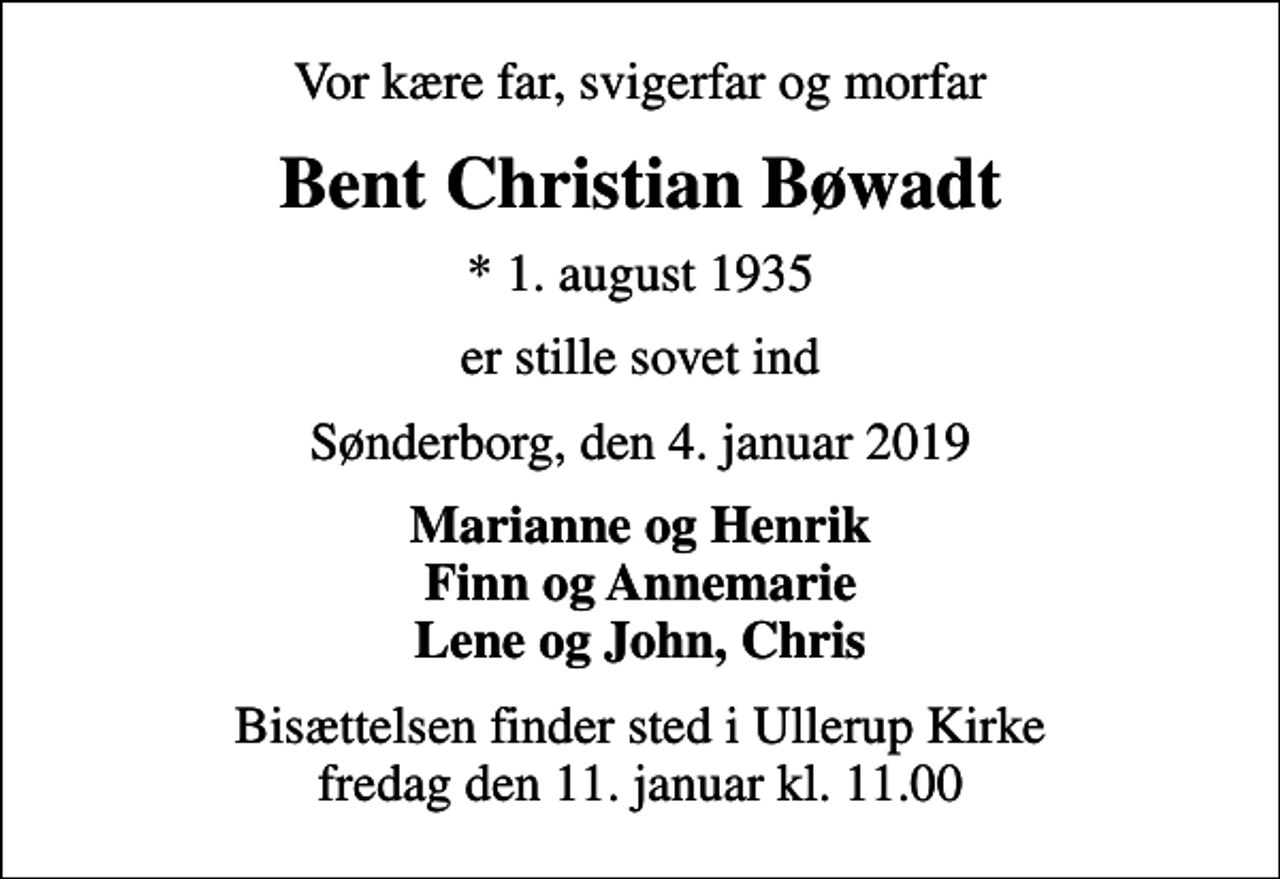 <p>Vor kære far, svigerfar og morfar<br />Bent Christian Bøwadt<br />* 1. august 1935<br />er stille sovet ind<br />Sønderborg, den 4. januar 2019<br />Marianne og Henrik Finn og Annemarie Lene og John, Chris<br />Bisættelsen finder sted i Ullerup Kirke fredag den 11. januar kl. 11.00</p>