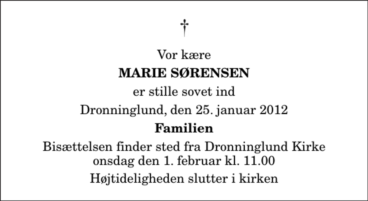 <p>Vor kære<br />Marie Sørensen<br />er stille sovet ind<br />Dronninglund, den 25. januar 2012<br />Familien<br />Bisættelsen finder sted fra Dronninglund Kirke onsdag den 1. februar kl. 11.00 Højtideligheden slutter i kirken</p>