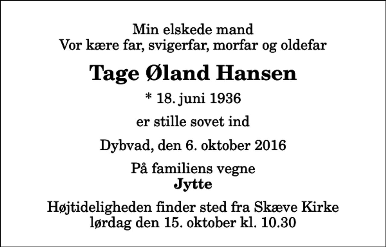 <p>Min elskede mand Vor kære far, svigerfar, morfar og oldefar<br />Tage Øland Hansen<br />* 18. juni 1936<br />er stille sovet ind<br />Dybvad, den 6. oktober 2016<br />På familiens vegne<br />Jytte<br />Højtideligheden finder sted fra Skæve Kirke lørdag den 15. oktober kl. 10.30</p>