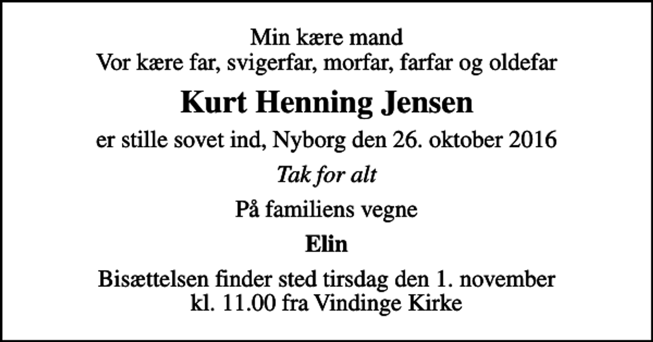 <p>Min kære mand Vor kære far, svigerfar, morfar, farfar og oldefar<br />Kurt Henning Jensen<br />er stille sovet ind, Nyborg den 26. oktober 2016<br />Tak for alt<br />På familiens vegne<br />Elin<br />Bisættelsen finder sted tirsdag den 1. november kl. 11.00 fra Vindinge Kirke</p>