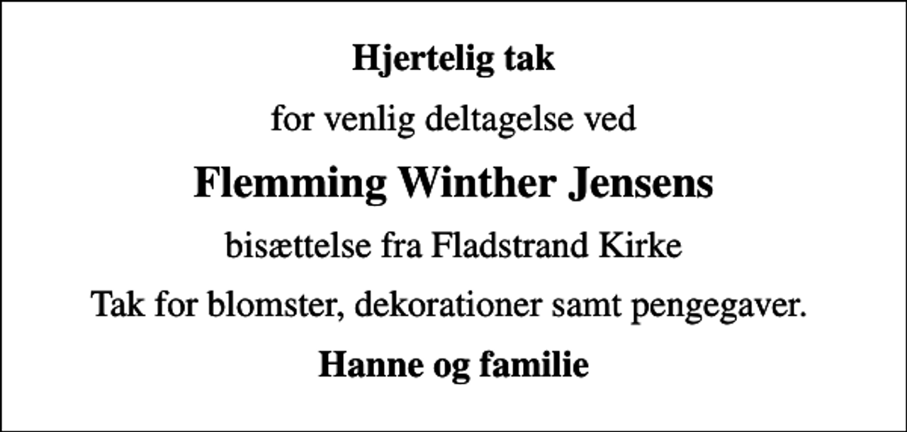 <p>Hjertelig tak<br />for venlig deltagelse ved<br />Flemming Winther Jensens<br />bisættelse fra Fladstrand Kirke<br />Tak for blomster, dekorationer samt pengegaver.<br />Hanne og familie</p>