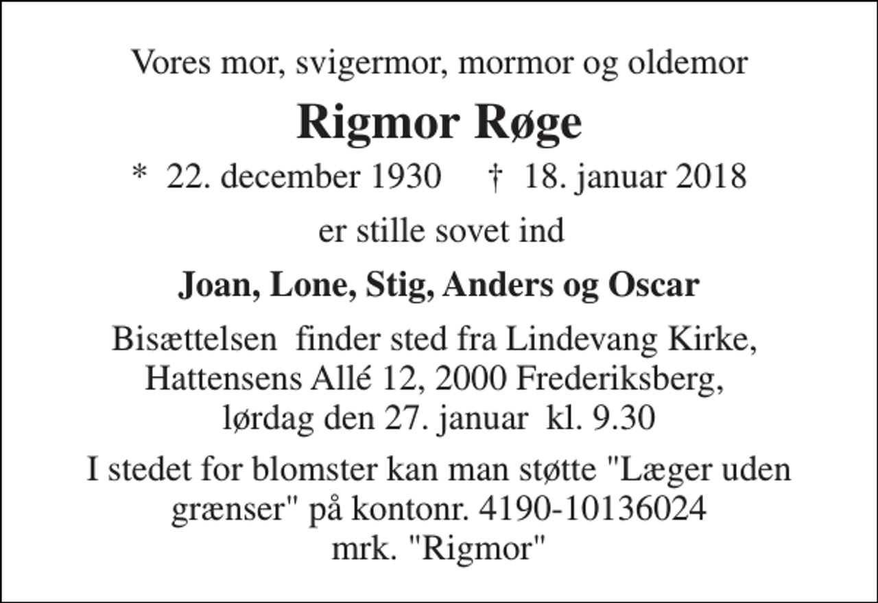 <p>Vores mor, svigermor, mormor og oldemor<br />Rigmor Røge<br />*​ 22. december 1930​ ✝​ 18. januar 2018<br />er stille sovet ind<br />Joan, Lone, Stig, Anders og Oscar<br />Bisættelsen​ finder sted fra Lindevang Kirke, Hattensens Allé 12, 2000 Frederiksberg, lørdag den 27. januar​ kl. 9.30<br />I stedet for blomster kan man støtte "Læger uden grænser" på kontonr. 4190-10136024 mrk. "Rigmor"</p>