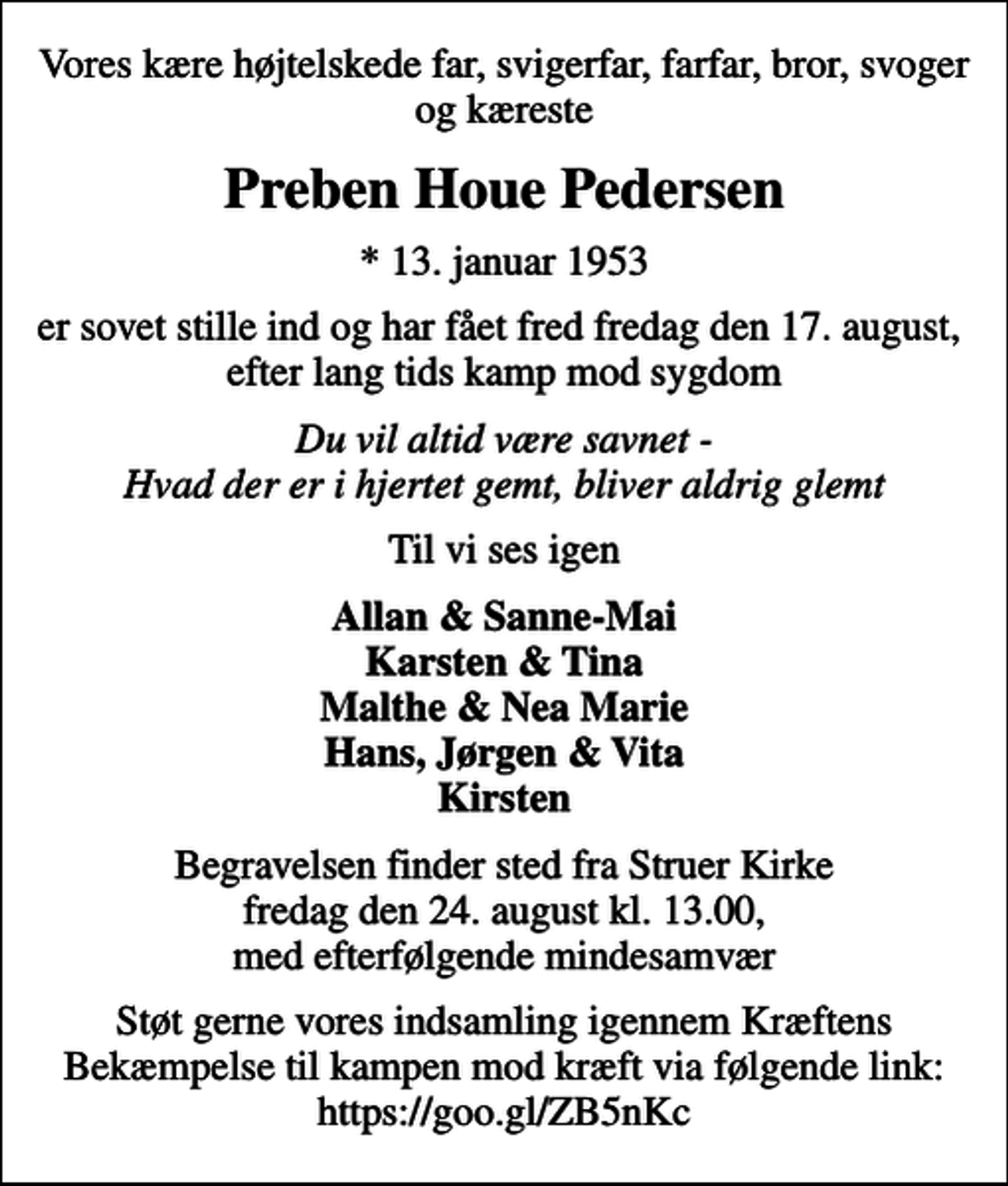 <p>Vores kære højtelskede far, svigerfar, farfar, bror, svoger og kæreste<br />Preben Houe Pedersen<br />* 13. januar 1953<br />er sovet stille ind og har fået fred fredag den 17. august, efter lang tids kamp mod sygdom<br />Du vil altid være savnet - Hvad der er i hjertet gemt, bliver aldrig glemt<br />Til vi ses igen<br />Allan &amp; Sanne-Mai Karsten &amp; Tina Malthe &amp; Nea Marie Hans, Jørgen &amp; Vita Kirsten<br />Begravelsen finder sted fra Struer Kirke fredag den 24. august kl. 13.00, med efterfølgende mindesamvær<br />Støt gerne vores indsamling igennem Kræftens Bekæmpelse til kampen mod kræft via følgende link: https://goo.gl/ZB5nKc</p>