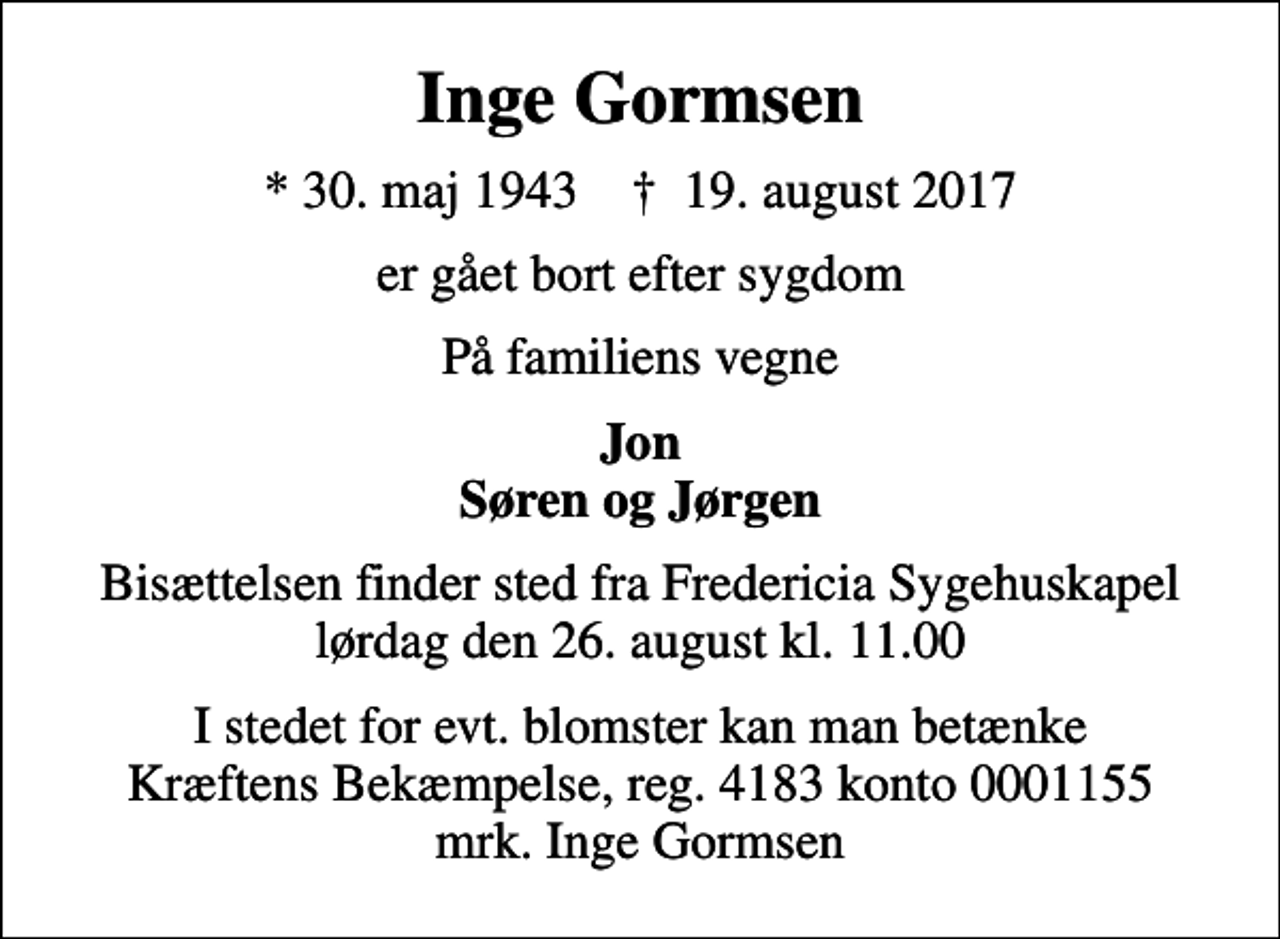 <p>Inge Gormsen<br />* 30. maj 1943 ✝ 19. august 2017<br />er gået bort efter sygdom<br />På familiens vegne<br />Jon Søren og Jørgen<br />Bisættelsen finder sted fra Fredericia Sygehuskapel lørdag den 26. august kl. 11.00<br />I stedet for evt. blomster kan man betænke<br />Kræftens Bekæmpelse reg.4183konto0001155mrk. Inge<br />Gormsen</p>