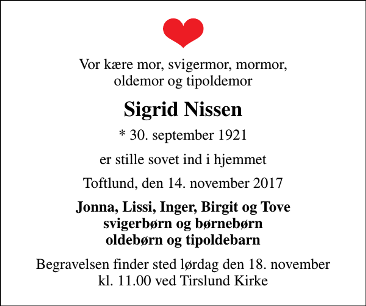 <p>Vor kære mor, svigermor, mormor, oldemor og tipoldemor<br />Sigrid Nissen<br />* 30. september 1921<br />er stille sovet ind i hjemmet<br />Toftlund, den 14. november 2017<br />Jonna, Lissi, Inger, Birgit og Tove svigerbørn og børnebørn oldebørn og tipoldebarn<br />Begravelsen finder sted lørdag den 18. november kl. 11.00 ved Tirslund Kirke</p>