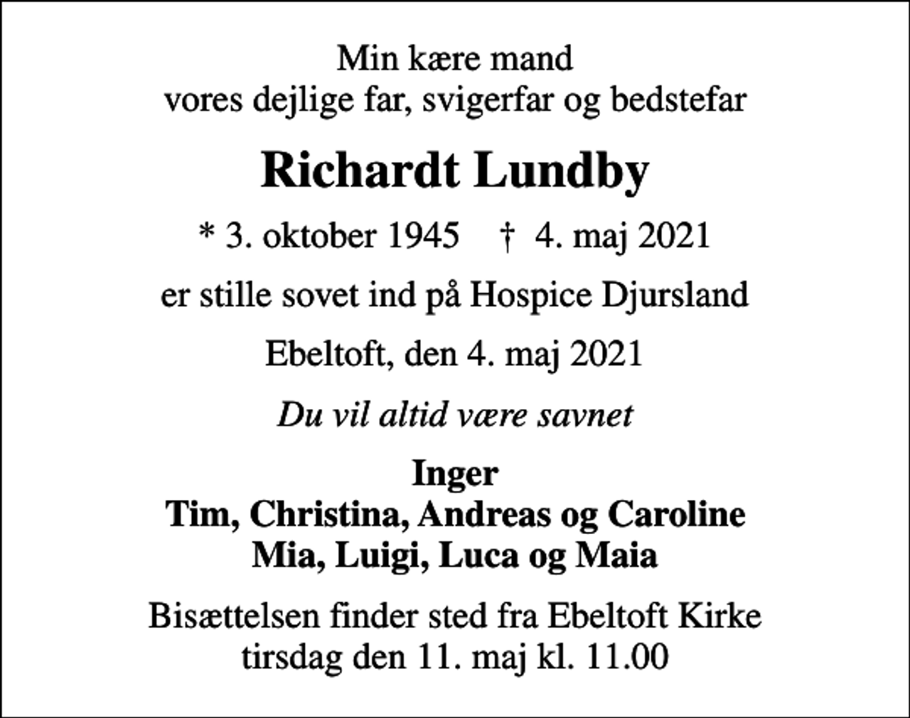 <p>Min kære mand vores dejlige far, svigerfar og bedstefar<br />Richardt Lundby<br />* 3. oktober 1945 ✝ 4. maj 2021<br />er stille sovet ind på Hospice Djursland<br />Ebeltoft, den 4. maj 2021<br />Du vil altid være savnet<br />Inger Tim, Christina, Andreas og Caroline Mia, Luigi, Luca og Maia<br />Bisættelsen har fundet sted</p>