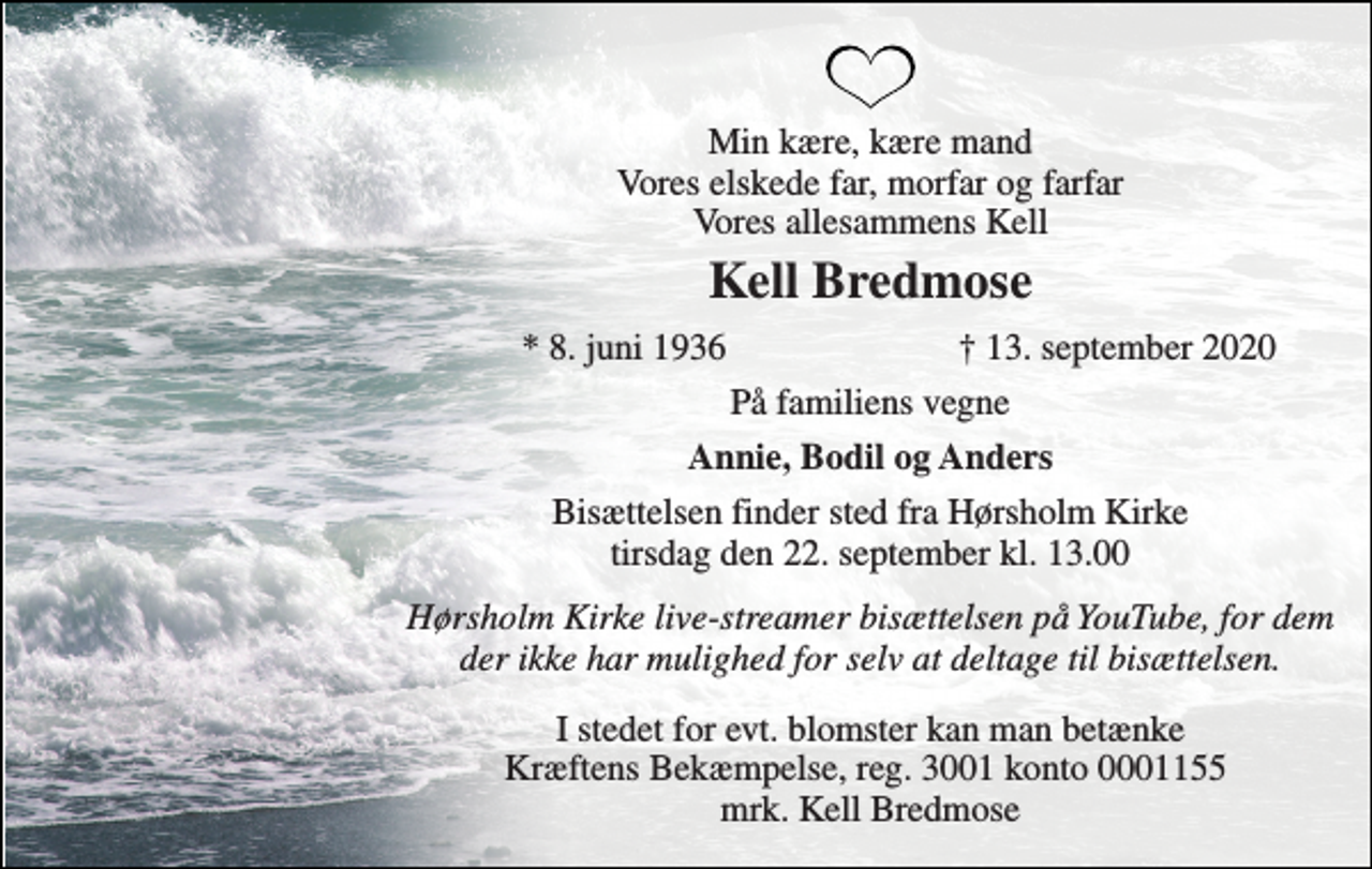 <p>Min kære, kære mand Vores elskede far, morfar og farfar Vores allesammens Kell<br />Kell Bredmose<br />*​ 8. juni 1936<br />†​ 13. september 2020​<br />På familiens vegne<br />Annie, Bodil og Anders<br />Bisættelsen​ finder sted fra Hørsholm Kirke​ tirsdag den 22. september​ kl. 13.00<br />Hørsholm Kirke live-streamer bisættelsen på YouTube, for dem der ikke har mulighed for selv at deltage til bisættelsen.<br />I stedet for evt. blomster kan man betænke Kræftens Bekæmpelse, reg. 3001 konto 0001155 mrk. Kell Bredmose</p>