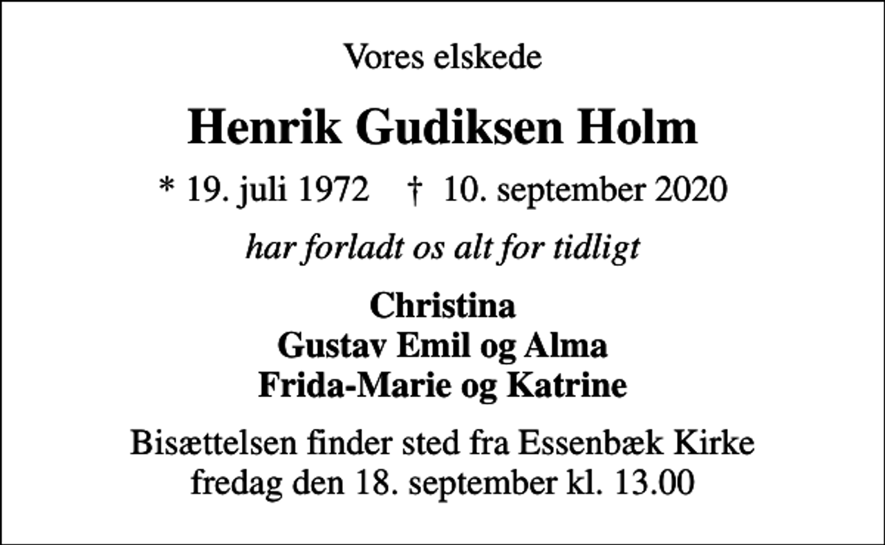 <p>Vores elskede<br />Henrik Gudiksen Holm<br />* 19. juli 1972 ✝ 10. september 2020<br />har forladt os alt for tidligt<br />Christina Gustav Emil og Alma Frida-Marie og Katrine<br />Bisættelsen finder sted fra Essenbæk Kirke fredag den 18. september kl. 13.00</p>