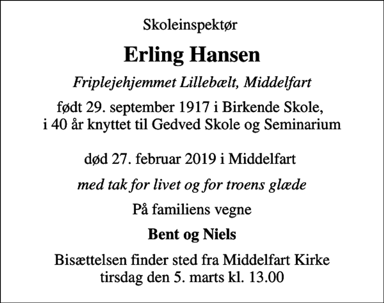 <p>Skoleinspektør<br />Erling Hansen<br />Friplejehjemmet Lillebælt, Middelfart<br />født 29. september 1917 i Birkende Skole, i 40 år knyttet til Gedved Skole og Seminarium død 27. februar 2019 i Middelfart<br />med tak for livet og for troens glæde<br />På familiens vegne<br />Bent og Niels<br />Bisættelsen finder sted fra Middelfart Kirke tirsdag den 5. marts kl. 13.00</p>