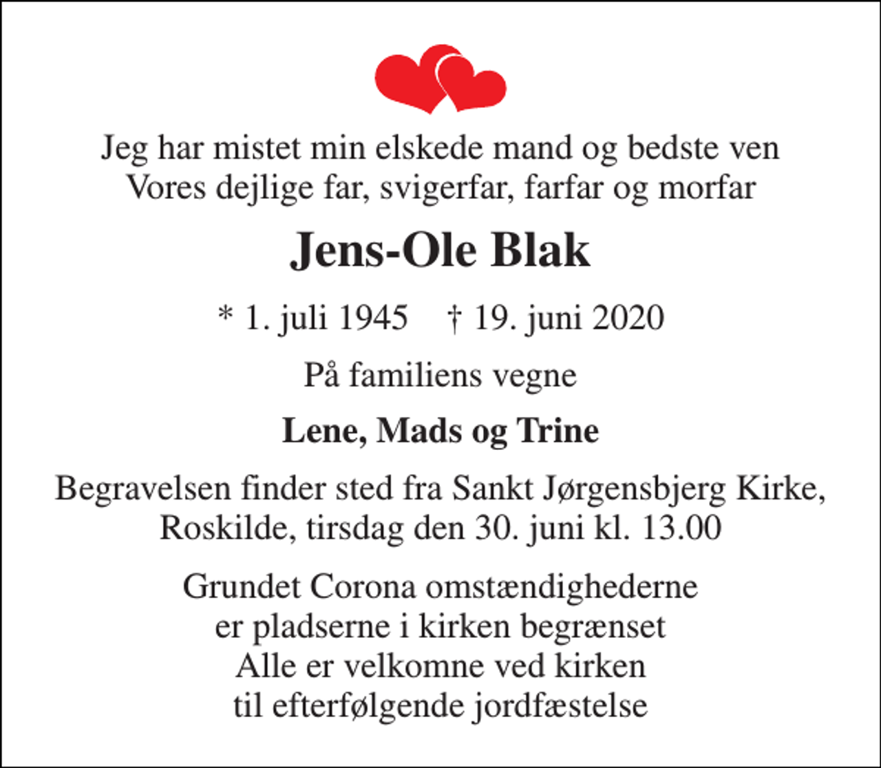 <p>Jeg har mistet min elskede mand og bedste ven Vores dejlige far, svigerfar, farfar og morfar<br />Jens-Ole Blak<br />*​ 1. juli 1945​ †​ 19. juni 2020<br />På familiens vegne<br />Lene, Mads og Trine<br />Begravelsen​ finder sted fra Sankt Jørgensbjerg Kirke​, Roskilde, tirsdag den 30. juni​ kl. 13.00<br />Grundet Corona omstændighederne er pladserne i kirken begrænset Alle er velkomne ved kirken til efterfølgende jordfæstelse</p>