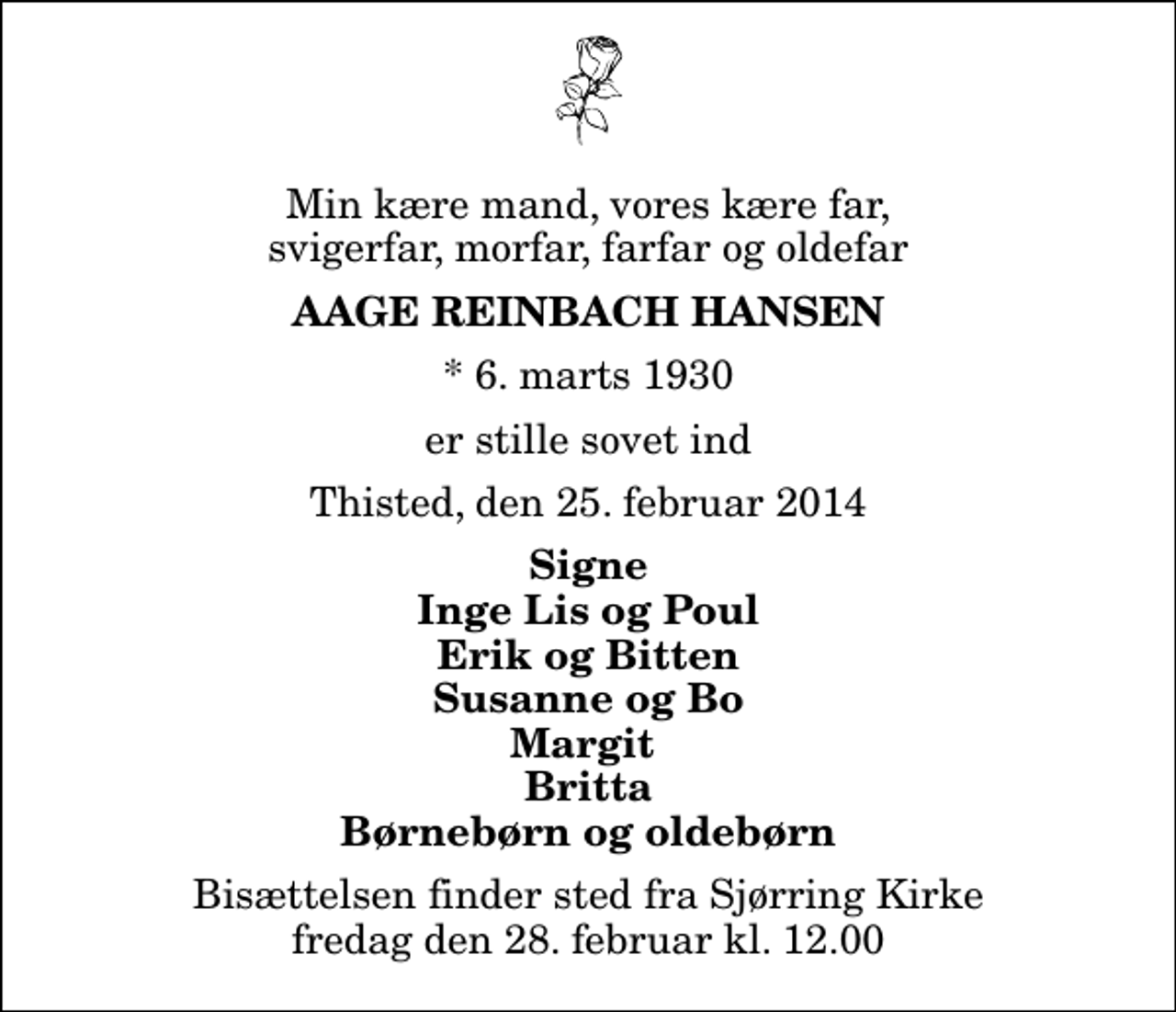 <p>Min kære mand, vores kære far, svigerfar, morfar, farfar og oldefar<br />Aage Reinbach Hansen<br />* 6. marts 1930<br />er stille sovet ind<br />Thisted, den 25. februar 2014<br />Signe Inge Lis og Poul Erik og Bitten Susanne og Bo Margit Britta Børnebørn og oldebørn<br />Bisættelsen finder sted fra Sjørring Kirke fredag den 28. februar kl. 12.00</p>