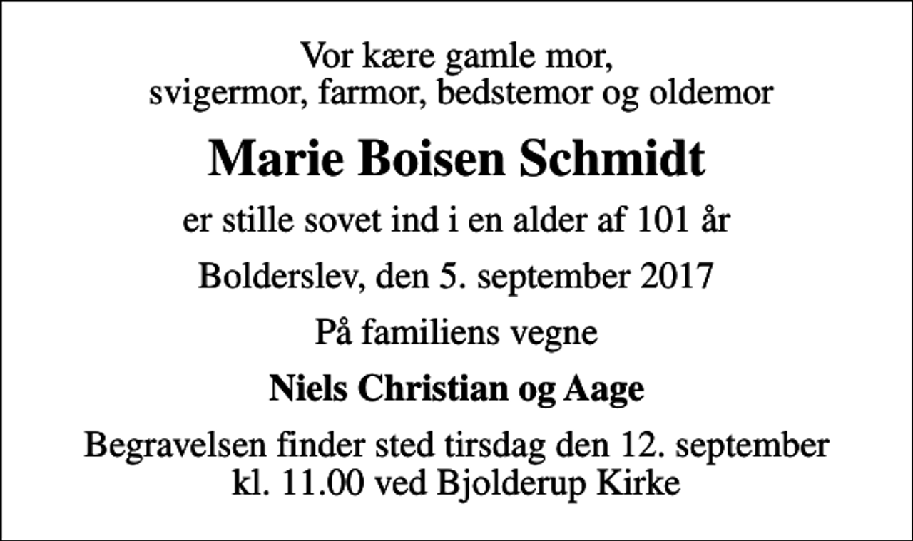 <p>Vor kære gamle mor, svigermor, farmor, bedstemor og oldemor<br />Marie Boisen Schmidt<br />er stille sovet ind i en alder af 101 år<br />Bolderslev, den 5. september 2017<br />På familiens vegne<br />Niels Christian og Aage<br />Begravelsen finder sted tirsdag den 12. september kl. 11.00 ved Bjolderup Kirke</p>