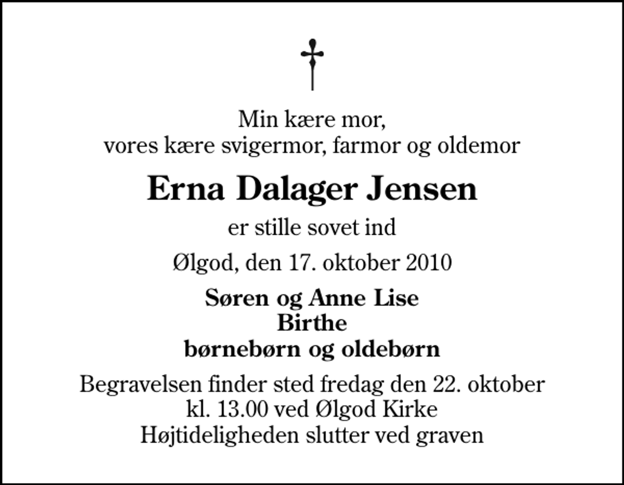 <p>Min kære mor, vores kære svigermor, farmor og oldemor<br />Erna Dalager Jensen<br />er stille sovet ind<br />Ølgod, den 17. oktober 2010<br />Søren og Anne Lise Birthe børnebørn og oldebørn<br />Begravelsen finder sted fredag den 22. oktober kl. 13.00 ved Ølgod Kirke Højtideligheden slutter ved graven</p>