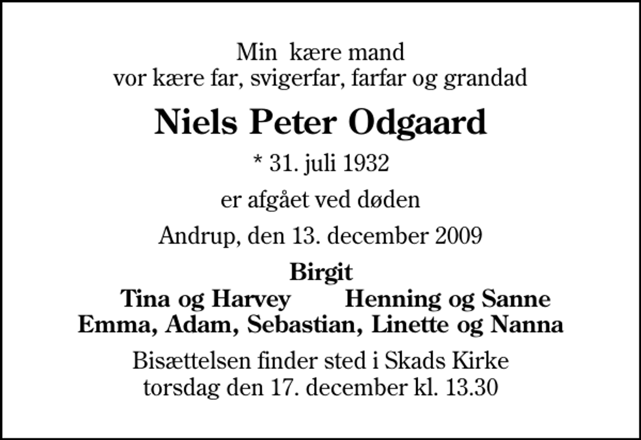 <p>Min kære mand vor kære far, svigerfar, farfar og grandad<br />Niels Peter Odgaard<br />* 31. juli 1932<br />er afgået ved døden<br />Andrup, den 13. december 2009<br />Birgit Tina og Harvey Henning og Sanne Emma, Adam, Sebastian, Linette og Nanna<br />Bisættelsen finder sted i Skads Kirke torsdag den 17. december kl. 13.30</p>