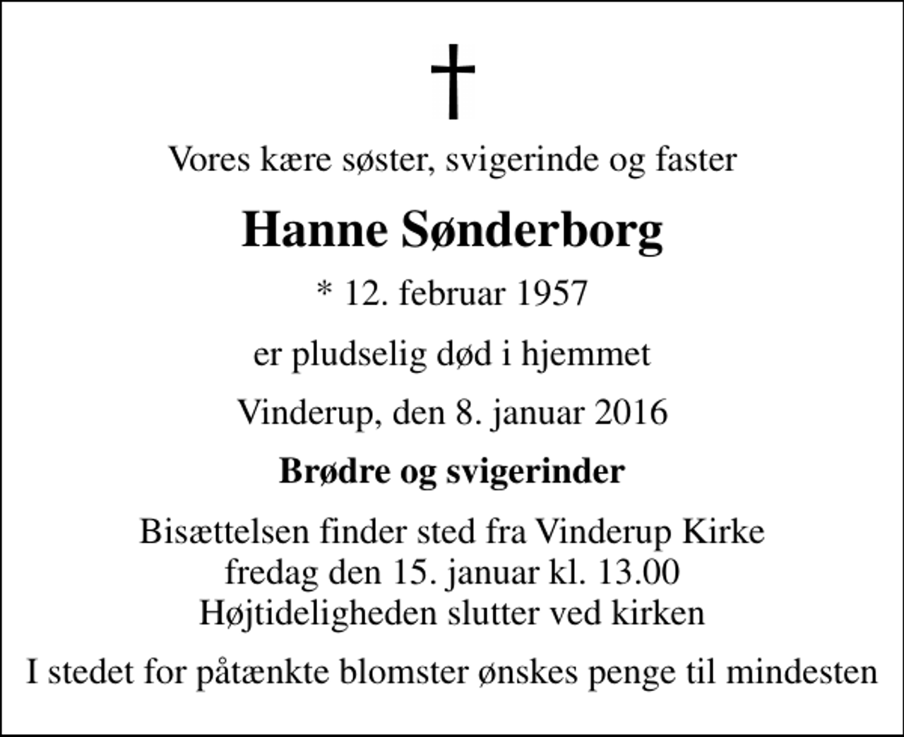 <p>Vores kære søster, svigerinde og faster<br />Hanne Sønderborg<br />* 12. februar 1957<br />er pludselig død i hjemmet<br />Vinderup, den 8. januar 2016<br />Brødre og svigerinder<br />Bisættelsen finder sted fra Vinderup Kirke fredag den 15. januar kl. 13.00 Højtideligheden slutter ved kirken<br />I stedet for påtænkte blomster ønskes penge til mindesten</p>