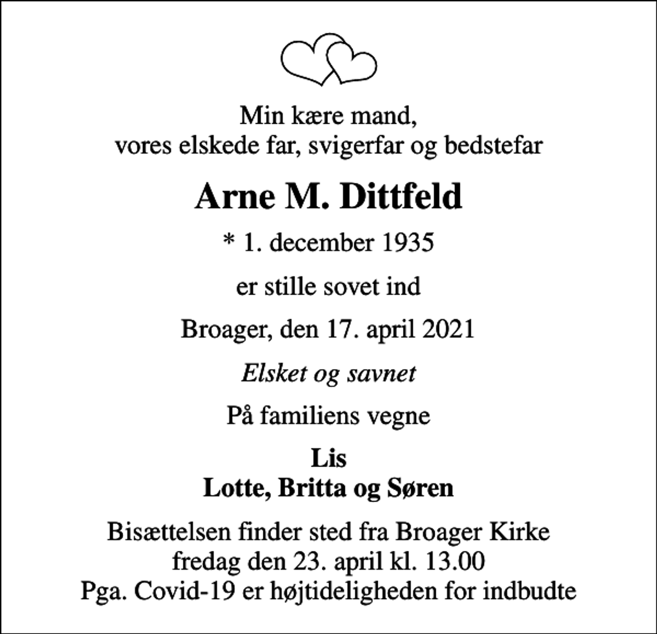 <p>Min kære mand, vores elskede far, svigerfar og bedstefar<br />Arne M. Dittfeld<br />* 1. december 1935<br />er stille sovet ind<br />Broager, den 17. april 2021<br />Elsket og savnet<br />På familiens vegne<br />Lis Lotte, Britta og Søren<br />Bisættelsen finder sted fra Broager Kirke fredag den 23. april kl. 13.00 Pga. Covid-19 er højtideligheden for indbudte</p>