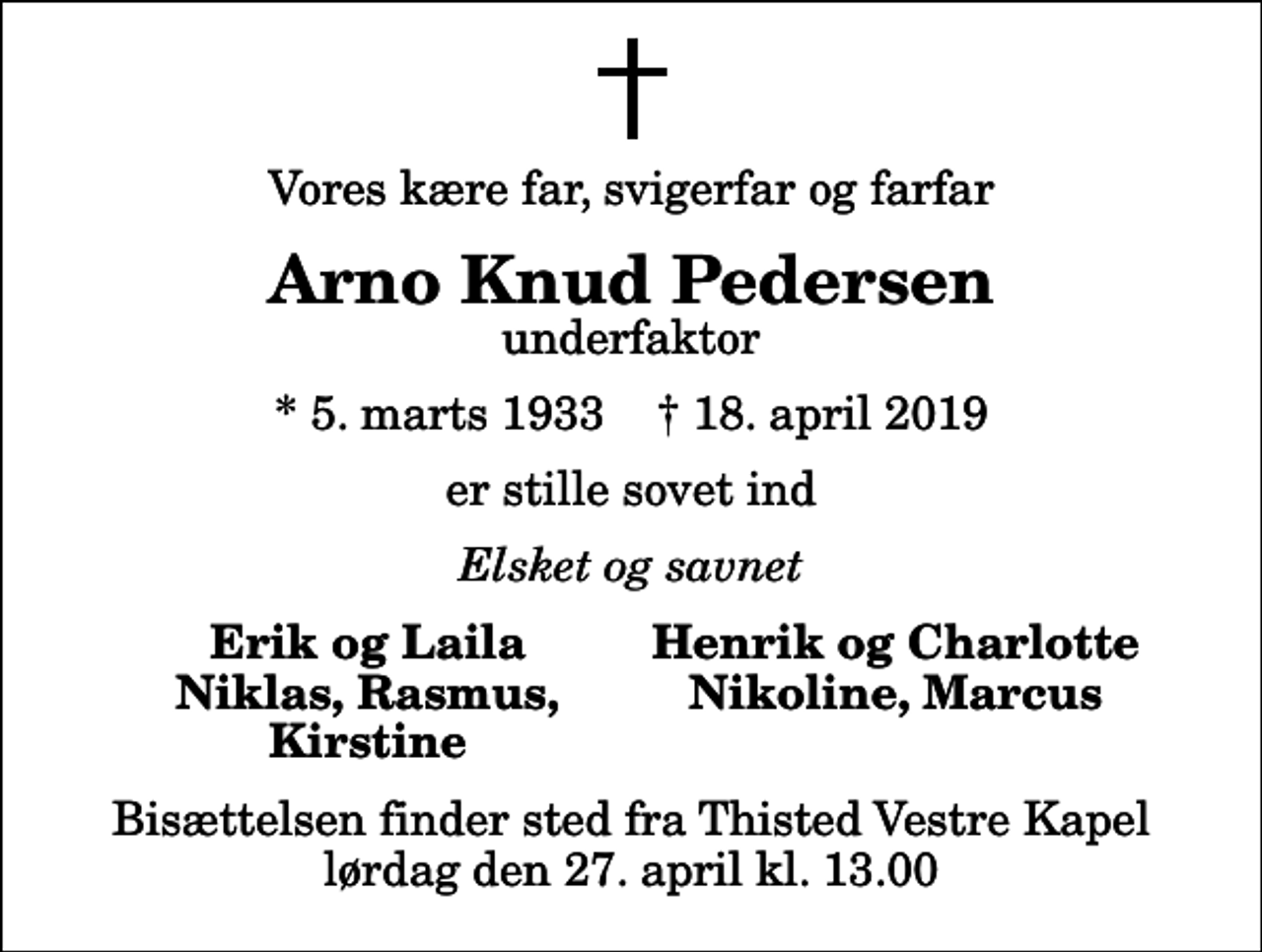 <p>Vores kære far, svigerfar og farfar<br />Arno Knud Pedersen<br />underfaktor<br />* 5. marts 1933 ✝ 18. april 2019<br />er stille sovet ind<br />Elsket og savnet<br />Erik og Laila<br />Henrik og Charlotte<br />Niklas, Rasmus,<br />Nikoline, Marcus<br />Kirstine<br />Bisættelsen finder sted fra Thisted Vestre Kapel lørdag den 27. april kl. 13.00</p>