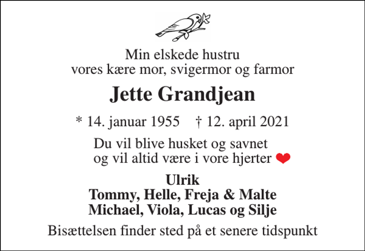<p>Min elskede hustru vores kære mor, svigermor og farmor<br />Jette Grandjean<br />*​ 14. januar 1955​ †​ 12. april 2021<br />Du vil blive husket og savnet og vil altid være i vore hjerter<br />Ulrik Tommy, Helle, Freja &amp; Malte Michael, Viola, Lucas og Silje<br />Bisættelsen finder sted på et senere tidspunkt</p>