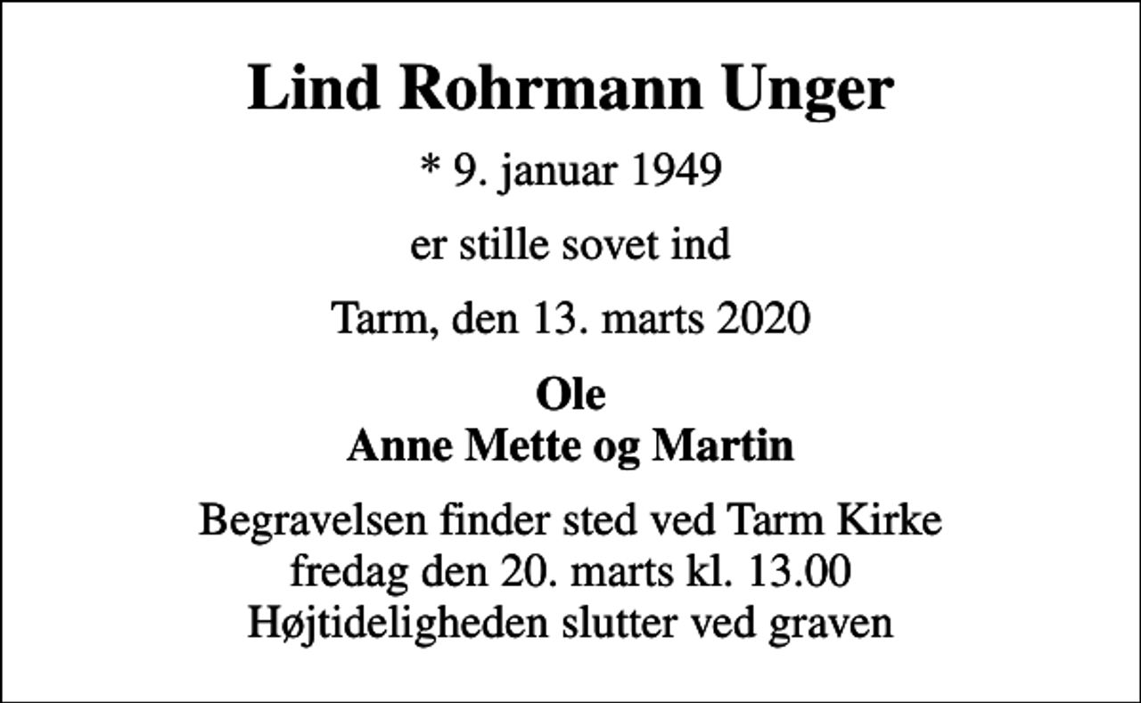 <p>Lind Rohrmann Unger<br />* 9. januar 1949<br />er stille sovet ind<br />Tarm, den 13. marts 2020<br />Ole Anne Mette og Martin<br />Begravelsen finder sted ved Tarm Kirke fredag den 20. marts kl. 13.00 Højtideligheden slutter ved graven</p>