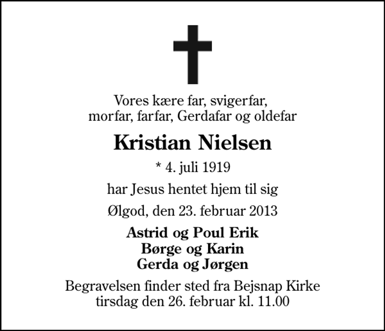 <p>Vores kære far, svigerfar, morfar, farfar, Gerdafar og oldefar<br />Kristian Nielsen<br />* 4. juli 1919<br />har Jesus hentet hjem til sig<br />Ølgod, den 23. februar 2013<br />Astrid og Poul Erik Børge og Karin Gerda og Jørgen<br />Begravelsen finder sted fra Bejsnap Kirke tirsdag den 26. februar kl. 11.00</p>