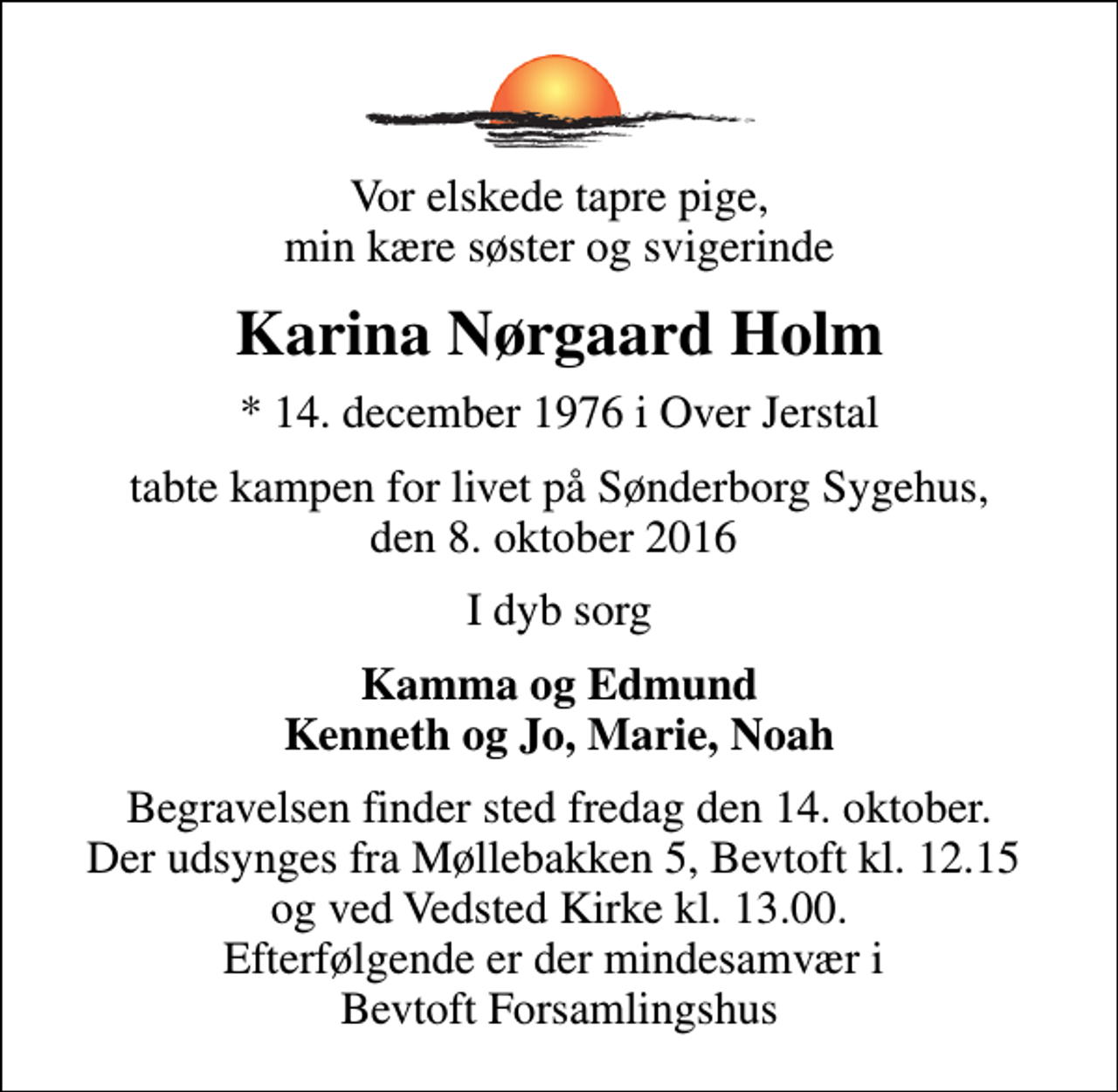 <p>Vor elskede tapre pige, min kære søster og svigerinde<br />Karina Nørgaard Holm<br />* 14. december 1976 i Over Jerstal<br />tabte kampen for livet på Sønderborg Sygehus, den 8. oktober 2016<br />I dyb sorg<br />Kamma og Edmund Kenneth og Jo, Marie, Noah<br />Begravelsen finder sted fredag den 14. oktober. Der udsynges fra Møllebakken 5, Bevtoft kl. 12.15 og ved Vedsted Kirke kl. 13.00. Efterfølgende er der mindesamvær i Bevtoft Forsamlingshus</p>