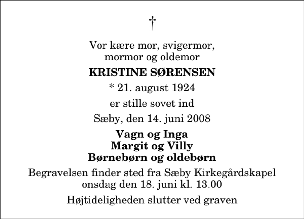 <p>Vor kære mor, svigermor, mormor og oldemor<br />Kristine Sørensen<br />* 21. august 1924<br />er stille sovet ind<br />Sæby, den 14. juni 2008<br />Vagn og Inga Margit og Villy Børnebørn og oldebørn<br />Begravelsen finder sted fra Sæby Kirkegårdskapel onsdag den 18. juni kl. 13.00 Højtideligheden slutter ved graven</p>
