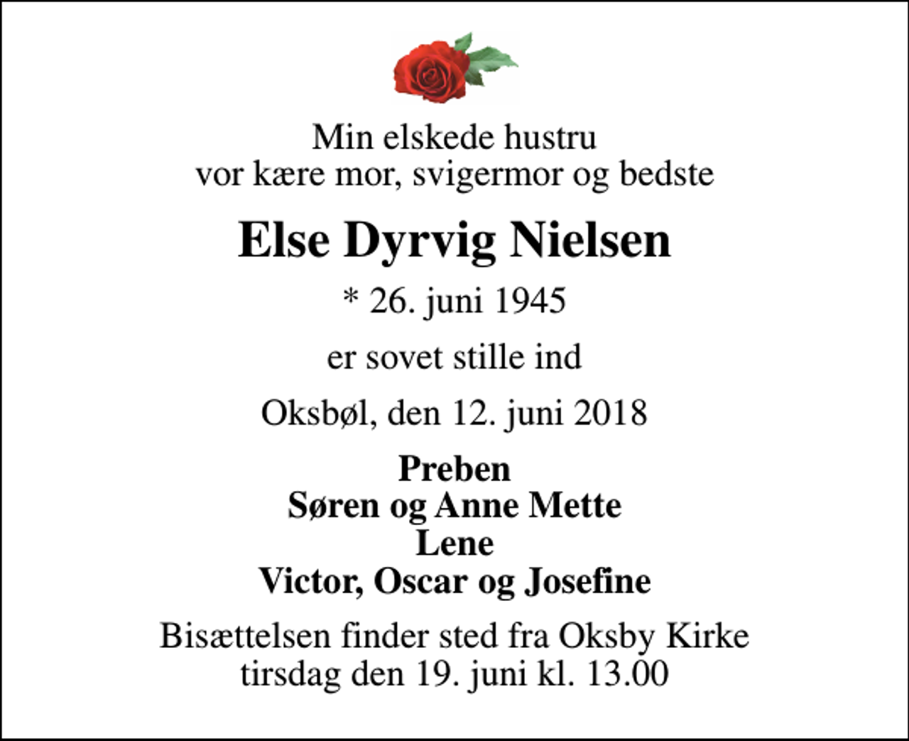 <p>Min elskede hustru vor kære mor, svigermor og bedste<br />Else Dyrvig Nielsen<br />* 26. juni 1945<br />er sovet stille ind<br />Oksbøl, den 12. juni 2018<br />Preben Søren og Anne Mette Lene Victor, Oscar og Josefine<br />Bisættelsen finder sted fra Oksby Kirke tirsdag den 19. juni kl. 13.00</p>