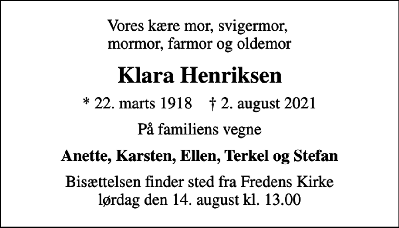 <p>Vores kære mor, svigermor, mormor, farmor og oldemor<br />Klara Henriksen<br />* 22. marts 1918 ✝ 2. august 2021<br />På familiens vegne<br />Anette, Karsten, Ellen, Terkel og Stefan<br />Bisættelsen finder sted fra Fredens Kirke lørdag den 14. august kl. 13.00</p>