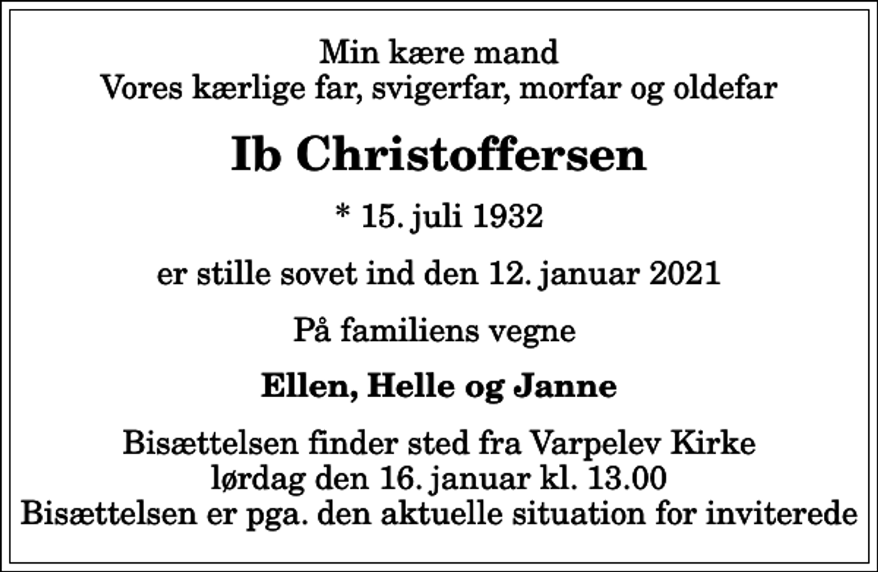 <p>Min kære mand Vores kærlige far, svigerfar, morfar og oldefar<br />Ib Christoffersen<br />* 15. juli 1932<br />er stille sovet ind den 12. januar 2021<br />På familiens vegne<br />Ellen, Helle og Janne<br />Bisættelsen finder sted fra Varpelev Kirke lørdag den 16. januar kl. 13.00 Bisættelsen er pga. den aktuelle situation for inviterede</p>