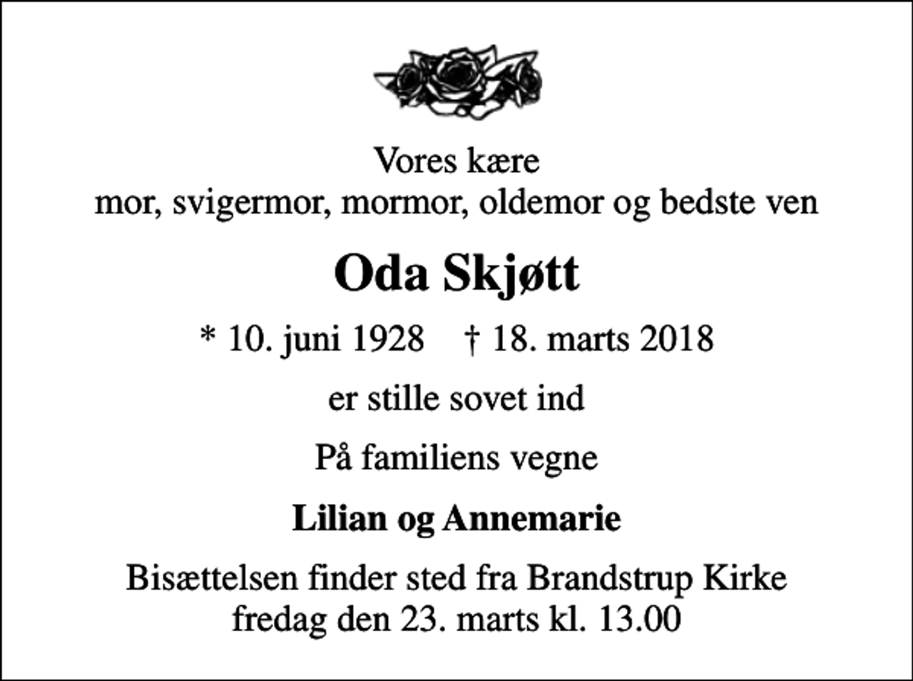 <p>Vores kære mor, svigermor, mormor, oldemor og bedste ven<br />Oda Skjøtt<br />* 10. juni 1928 ✝ 18. marts 2018<br />er stille sovet ind<br />På familiens vegne<br />Lilian og Annemarie<br />Bisættelsen finder sted fra Brandstrup Kirke fredag den 23. marts kl. 13.00</p>
