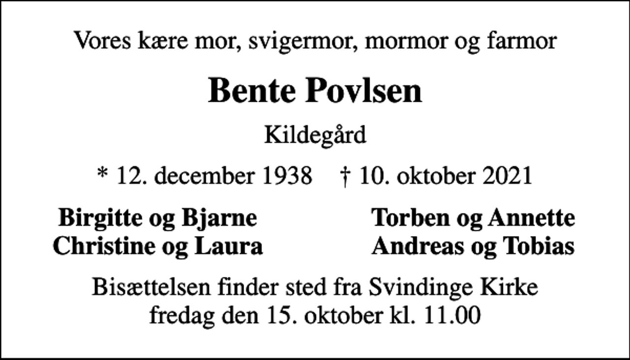 <p>Vores kære mor, svigermor, mormor og farmor<br />Bente Povlsen<br />Kildegård<br />* 12. december 1938 ✝ 10. oktober 2021<br />Birgitte og Bjarne<br />Torben og Annette<br />Christine og Laura<br />Andreas og Tobias<br />Bisættelsen finder sted fra Svindinge Kirke fredag den 15. oktober kl. 11.00</p>