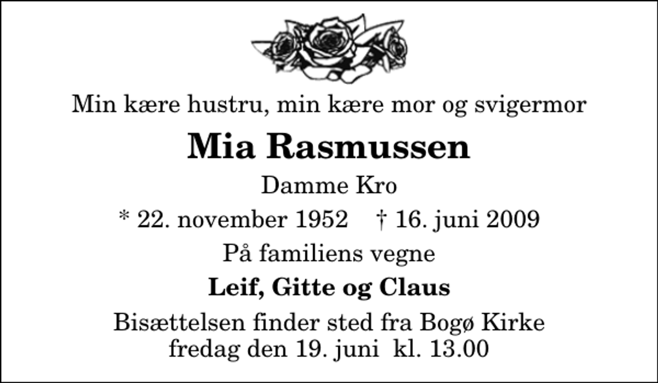 <p>Min kære hustru, min kære mor og svigermor<br />Mia Rasmussen<br />Damme Kro<br />* 22. november 1952 ✝ 16. juni 2009<br />På familiens vegne<br />Leif, Gitte og Claus<br />Bisættelsen finder sted fra Bogø Kirke fredag den 19. juni kl. 13.00</p>