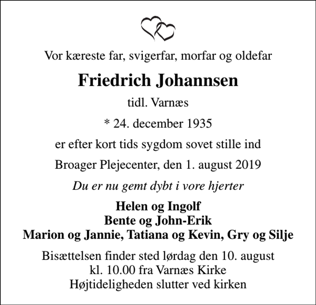<p>Vor kæreste far, svigerfar, morfar og oldefar<br />Friedrich Johannsen<br />tidl. Varnæs<br />* 24. december 1935<br />er efter kort tids sygdom sovet stille ind<br />Broager Plejecenter, den 1. august 2019<br />Du er nu gemt dybt i vore hjerter<br />Helen og Ingolf Bente og John-Erik Marion og Jannie, Tatiana og Kevin, Gry og Silje<br />Bisættelsen finder sted lørdag den 10. august kl. 10.00 fra Varnæs Kirke Højtideligheden slutter ved kirken</p>
