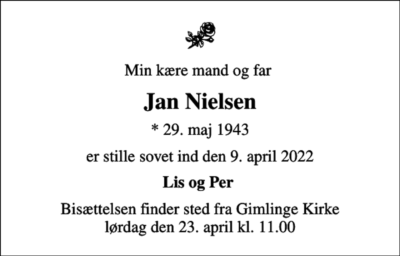 <p>Min kære mand og far<br />Jan Nielsen<br />* 29. maj 1943<br />er stille sovet ind den 9. april 2022<br />Lis og Per<br />Bisættelsen finder sted fra Gimlinge Kirke lørdag den 23. april kl. 11.00</p>