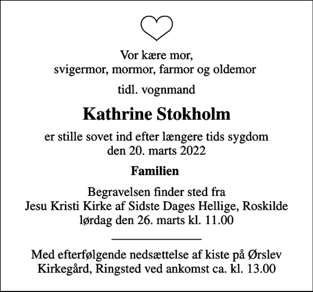 <p>Vor kære mor, svigermor, mormor, farmor og oldemor<br />tidl. vognmand<br />Kathrine Stokholm<br />er stille sovet ind efter længere tids sygdom den 20. marts 2022<br />Familien<br />Begravelsen finder sted fra Jesu Kristi Kirke af Sidste Dages Hellige, Roskilde lørdag den 26. marts kl. 11.00 ______________<br />Med efterfølgende nedsættelse af kiste på Ørslev Kirkegård, Ringsted ved ankomst ca. kl. 13.00</p>