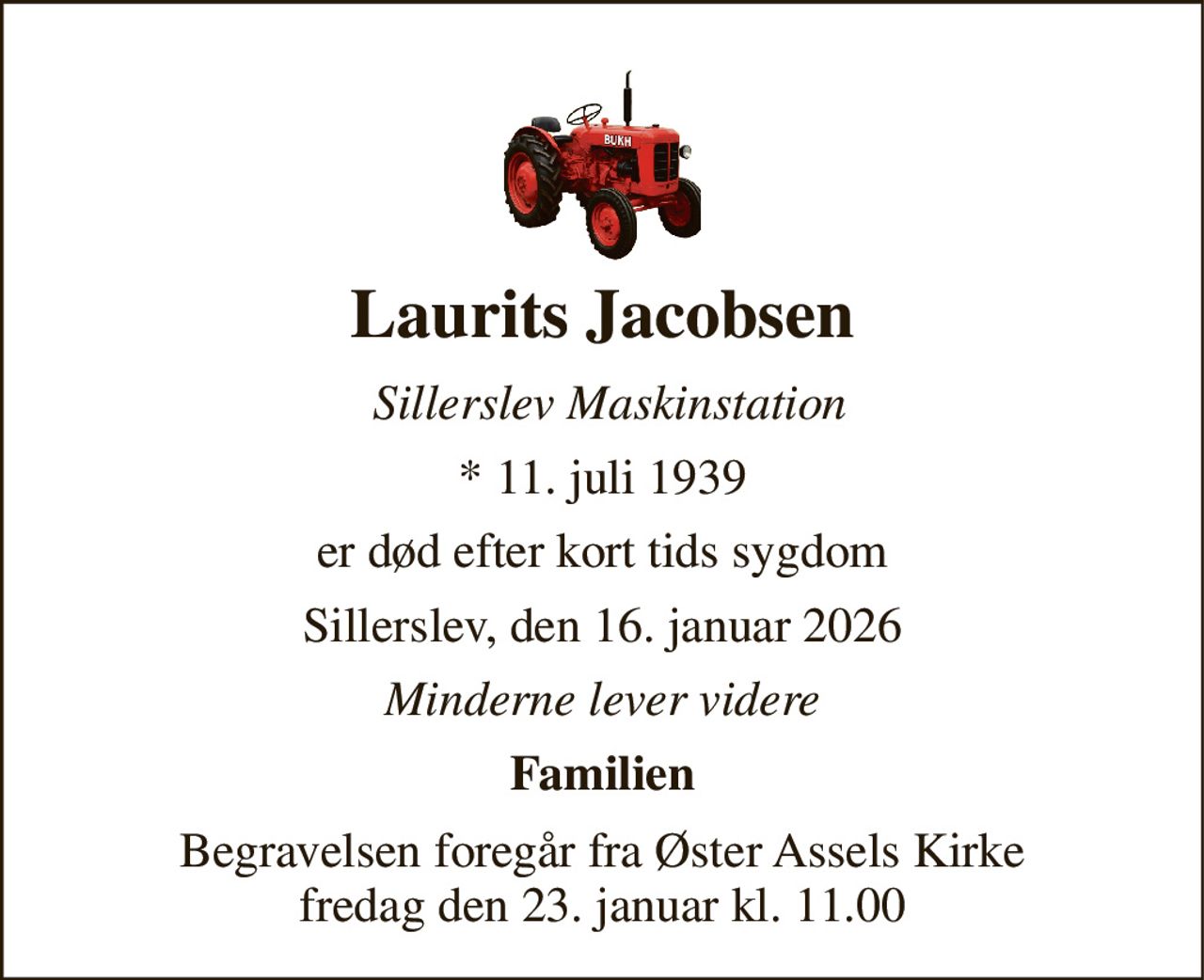 Laurits Jacobsen 
Sillerslev Maskinstation 
*​ 11. juli 1939 
er død efter kort tids sygdom 
Sillerslev, den 16. januar 2026 
Minderne lever videre 
Familien 
Begravelsen​ foregår fra Øster Assels Kirke​ fredag den 23. januar​ kl. 11.00
